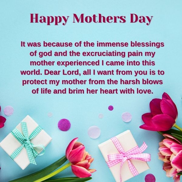 It was because of the immense blessings of god and the excruciating pain my mother experienced I came into this world. Dear Lord, all I want from you is to protect my mother from the harsh blows of life and brim her heart with love.