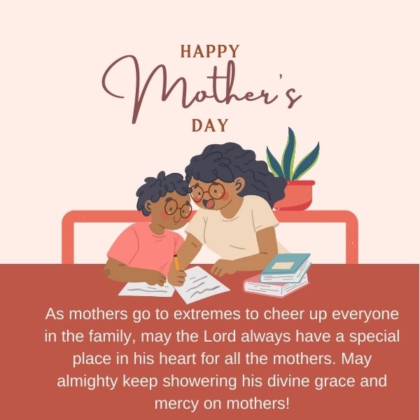 As mothers go to extremes to cheer up everyone in the family, may the Lord always have a special place in his heart for all the mothers. May almighty keep showering his divine grace and mercy on mothers!