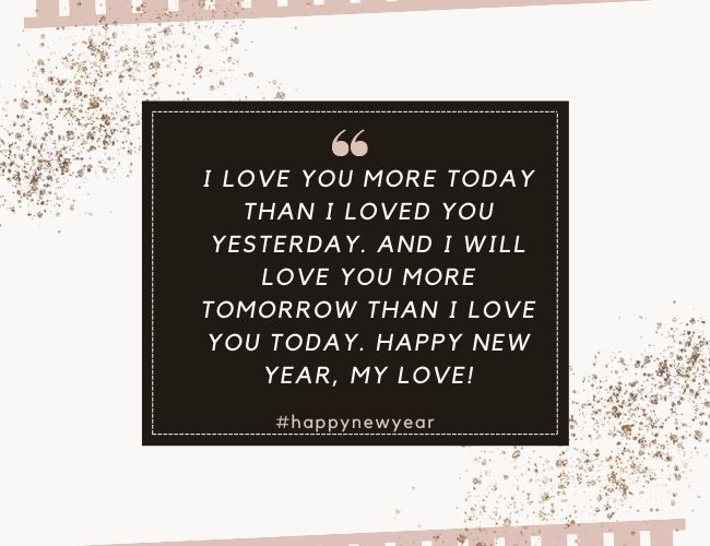 I love you more today than I loved you yesterday. And I will love you more tomorrow than I love you today. Happy New Year, My Love