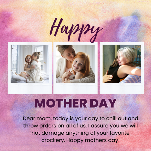 Dear mom, today is your day to chill out and throw orders on all of us. I assure you we will not damage anything of your favorite crockery. Happy mothers day!
