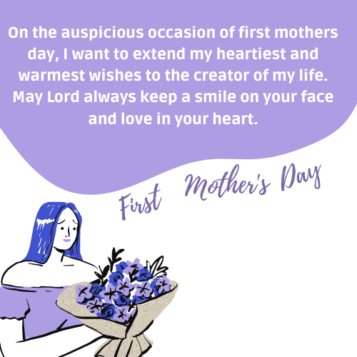On the auspicious occasion of first mothers day, I want to extend my heartiest and warmest wishes to the creator of my life. May Lord always keep a smile on your face and love in your heart.