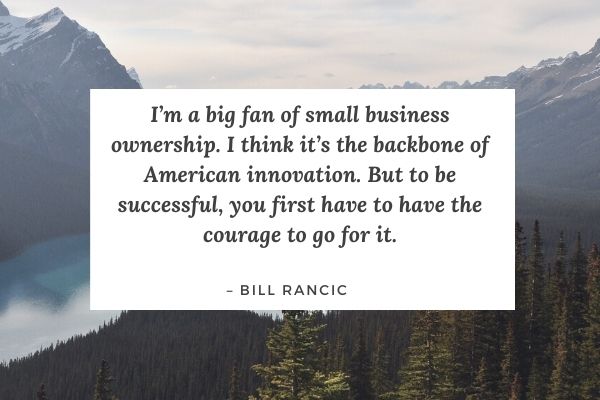 I’m a big fan of small business ownership. I think it’s the backbone of American innovation. But to be successful, you first have to have the courage to go for it. – Bill Rancic